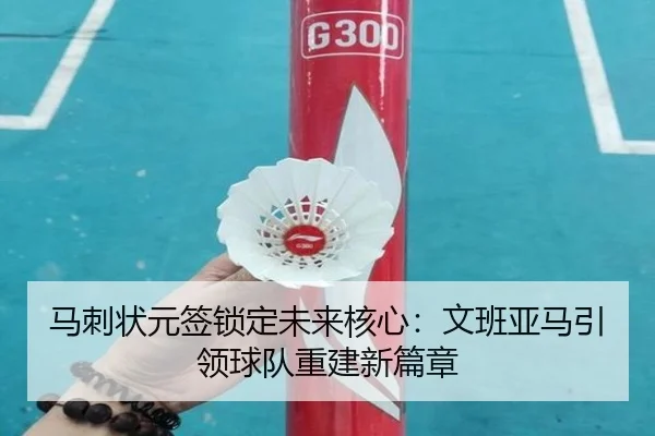 马刺状元签锁定未来核心：文班亚马引领球队重建新篇章