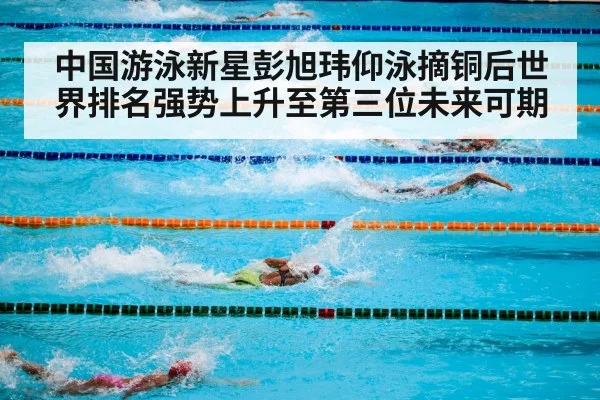 中国游泳新星彭旭玮仰泳摘铜后世界排名强势上升至第三位未来可期