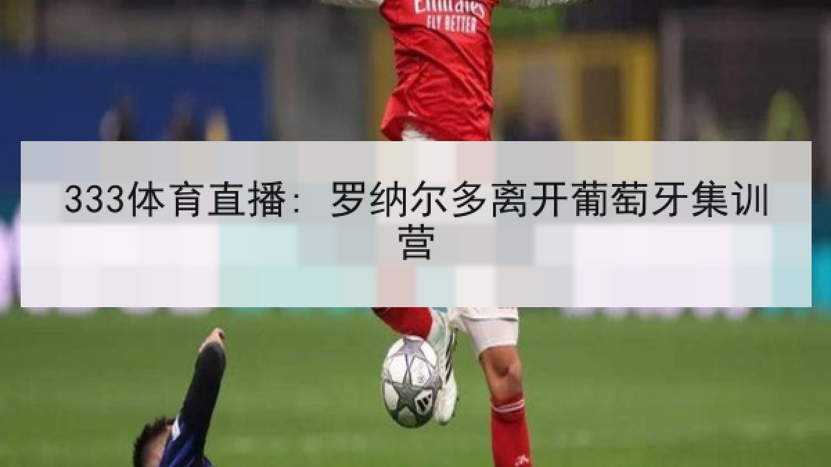 333体育直播: 罗纳尔多离开葡萄牙集训营 333体育直播: 罗纳尔多离开葡萄牙集训营