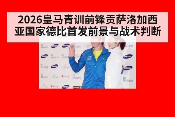 2026皇马青训前锋贡萨洛加西亚国家德比首发前景与战术判断